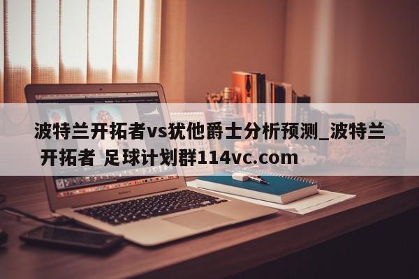 波特兰开拓者vs犹他爵士分析预测_波特兰 开拓者 足球计划群114vc.com 