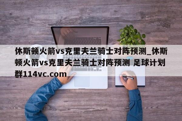 休斯顿火箭vs克里夫兰骑士对阵预测_休斯顿火箭vs克里夫兰骑士对阵预测 足球计划群114vc.com 