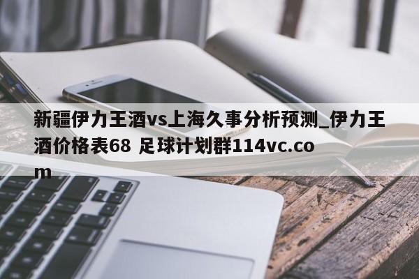 新疆伊力王酒vs上海久事分析预测_伊力王酒价格表68 足球计划群114vc.com 