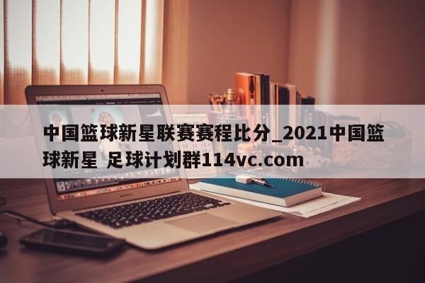 中国篮球新星联赛赛程比分_2021中国篮球新星 足球计划群114vc.com 