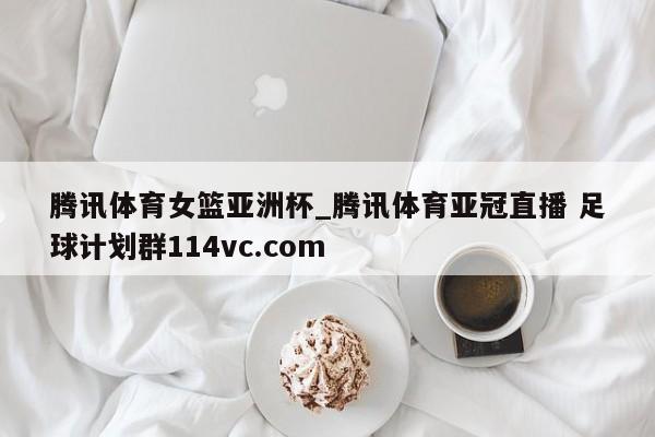 腾讯体育女篮亚洲杯_腾讯体育亚冠直播 足球计划群114vc.com 