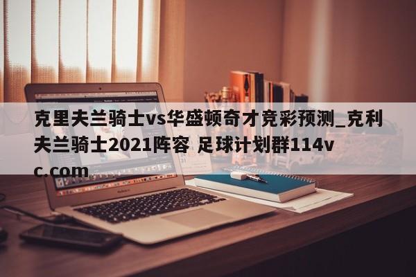 克里夫兰骑士vs华盛顿奇才竞彩预测_克利夫兰骑士2021阵容 足球计划群114vc.com 
