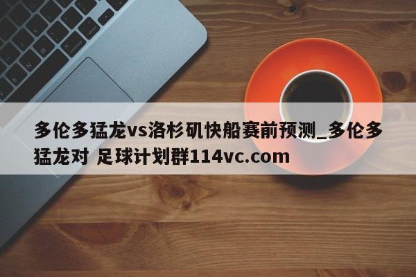 多伦多猛龙vs洛杉矶快船赛前预测_多伦多猛龙对 足球计划群114vc.com 