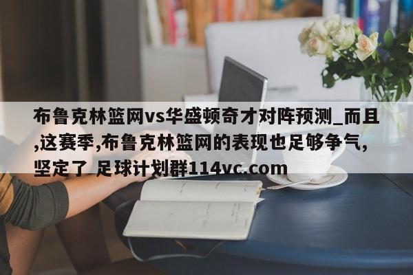 布鲁克林篮网vs华盛顿奇才对阵预测_而且,这赛季,布鲁克林篮网的表现也足够争气,坚定了 足球计划群114vc.com 