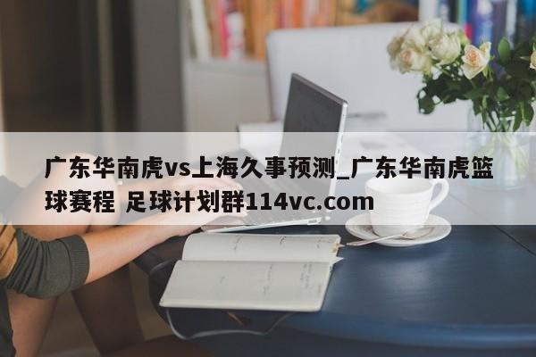广东华南虎vs上海久事预测_广东华南虎篮球赛程 足球计划群114vc.com 