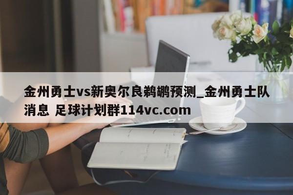 金州勇士vs新奥尔良鹈鹕预测_金州勇士队消息 足球计划群114vc.com 