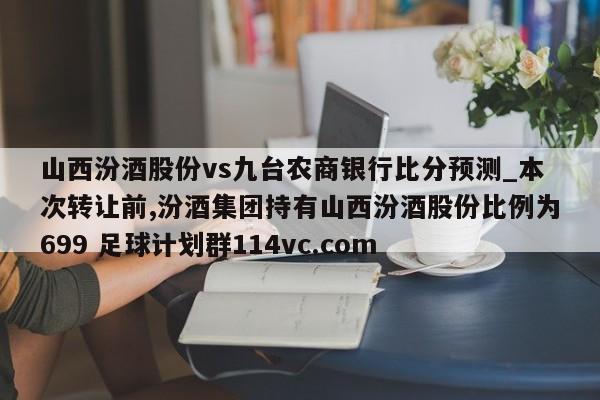 山西汾酒股份vs九台农商银行比分预测_本次转让前,汾酒集团持有山西汾酒股份比例为699 足球计划群114vc.com 