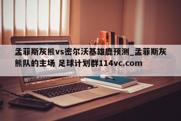 孟菲斯灰熊vs密尔沃基雄鹿预测_孟菲斯灰熊队的主场 足球计划群114vc.com 