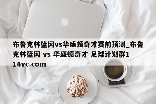 布鲁克林篮网vs华盛顿奇才赛前预测_布鲁克林篮网 vs 华盛顿奇才 足球计划群114vc.com 