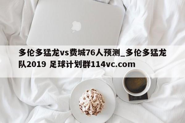 多伦多猛龙vs费城76人预测_多伦多猛龙队2019 足球计划群114vc.com 