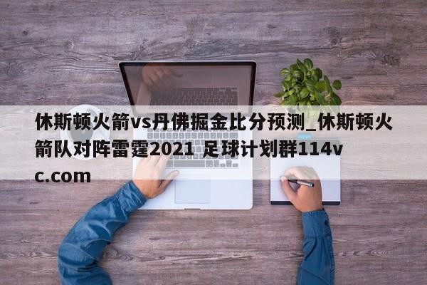 休斯顿火箭vs丹佛掘金比分预测_休斯顿火箭队对阵雷霆2021 足球计划群114vc.com 
