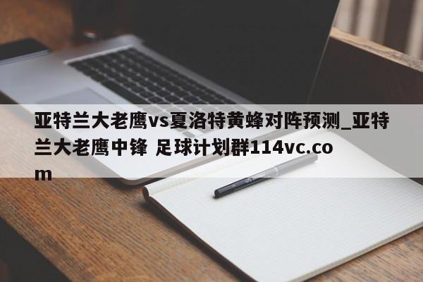 亚特兰大老鹰vs夏洛特黄蜂对阵预测_亚特兰大老鹰中锋 足球计划群114vc.com 