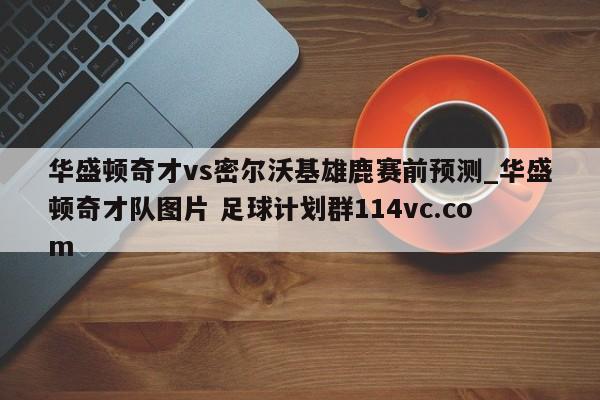 华盛顿奇才vs密尔沃基雄鹿赛前预测_华盛顿奇才队图片 足球计划群114vc.com 