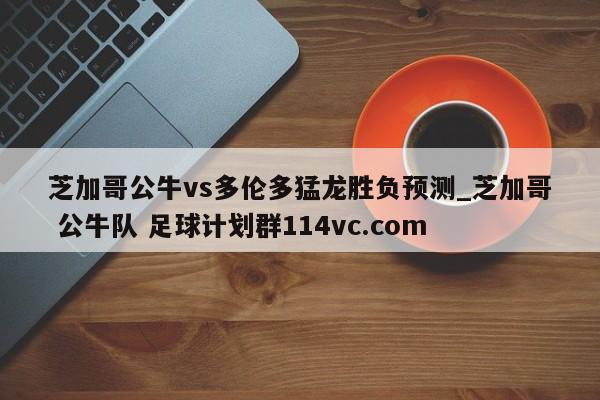 芝加哥公牛vs多伦多猛龙胜负预测_芝加哥 公牛队 足球计划群114vc.com 