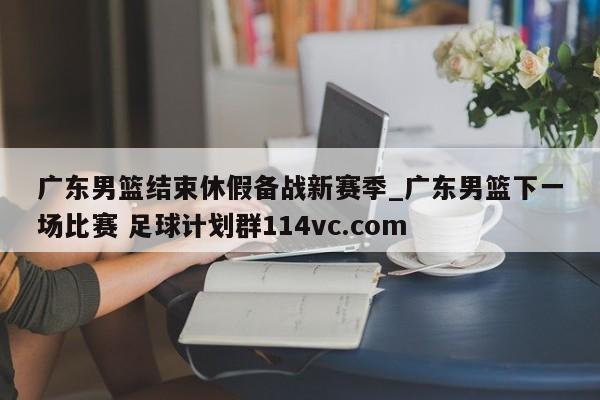 广东男篮结束休假备战新赛季_广东男篮下一场比赛 足球计划群114vc.com 