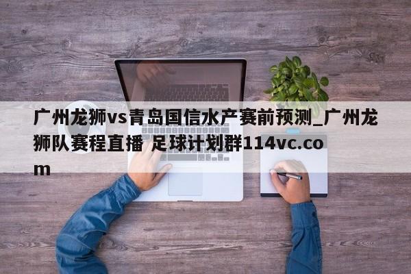 广州龙狮vs青岛国信水产赛前预测_广州龙狮队赛程直播 足球计划群114vc.com 