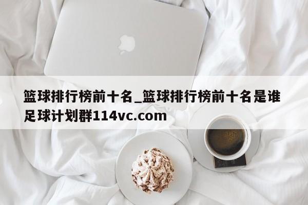 篮球排行榜前十名_篮球排行榜前十名是谁 足球计划群114vc.com 