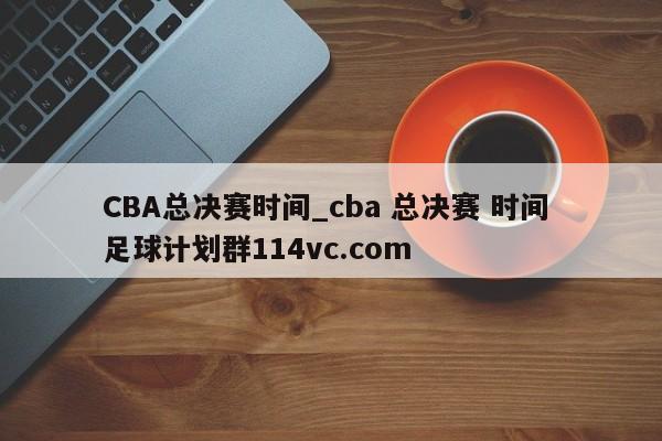 CBA总决赛时间_cba 总决赛 时间 足球计划群114vc.com 