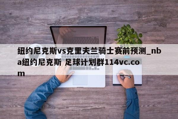 纽约尼克斯vs克里夫兰骑士赛前预测_nba纽约尼克斯 足球计划群114vc.com 