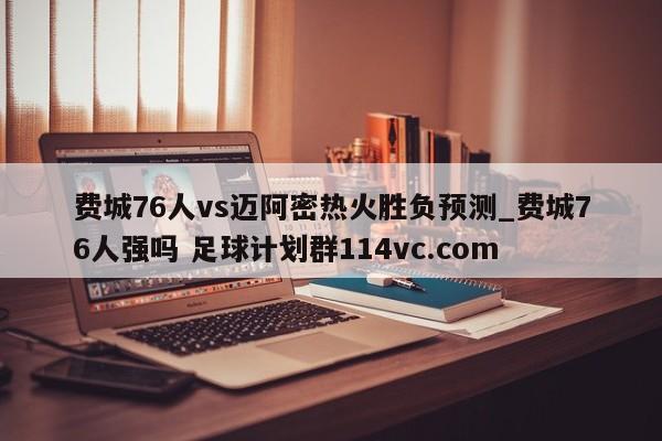 费城76人vs迈阿密热火胜负预测_费城76人强吗 足球计划群114vc.com 