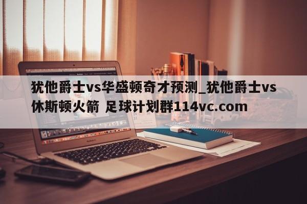 犹他爵士vs华盛顿奇才预测_犹他爵士vs休斯顿火箭 足球计划群114vc.com 