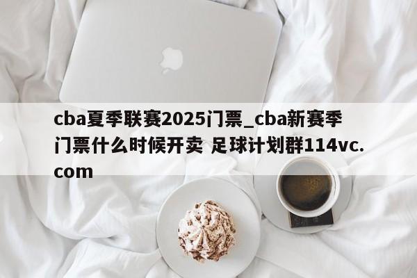 cba夏季联赛2025门票_cba新赛季门票什么时候开卖 足球计划群114vc.com 