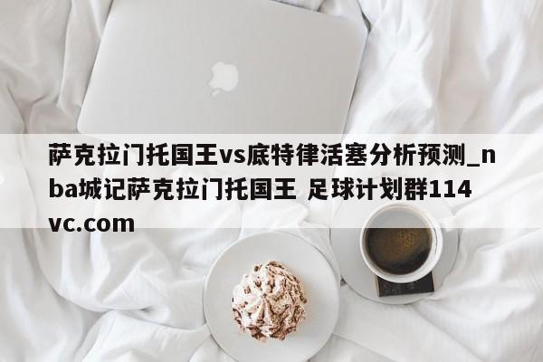 萨克拉门托国王vs底特律活塞分析预测_nba城记萨克拉门托国王 足球计划群114vc.com 