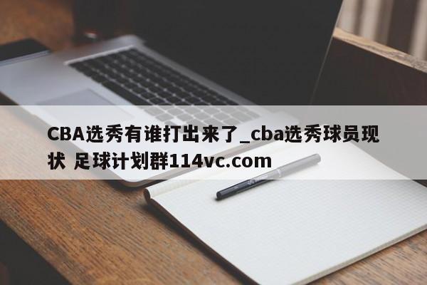 CBA选秀有谁打出来了_cba选秀球员现状 足球计划群114vc.com 