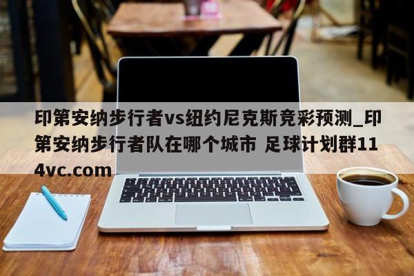 印第安纳步行者vs纽约尼克斯竞彩预测_印第安纳步行者队在哪个城市 足球计划群114vc.com 