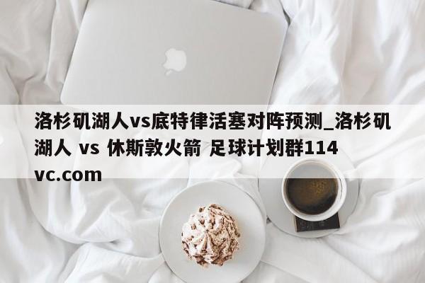 洛杉矶湖人vs底特律活塞对阵预测_洛杉矶湖人 vs 休斯敦火箭 足球计划群114vc.com 