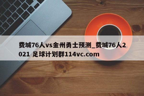 费城76人vs金州勇士预测_费城76人2021 足球计划群114vc.com 