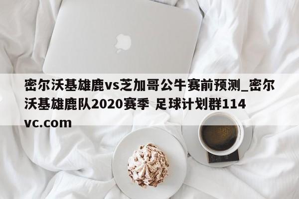 密尔沃基雄鹿vs芝加哥公牛赛前预测_密尔沃基雄鹿队2020赛季 足球计划群114vc.com 