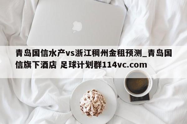 青岛国信水产vs浙江稠州金租预测_青岛国信旗下酒店 足球计划群114vc.com 