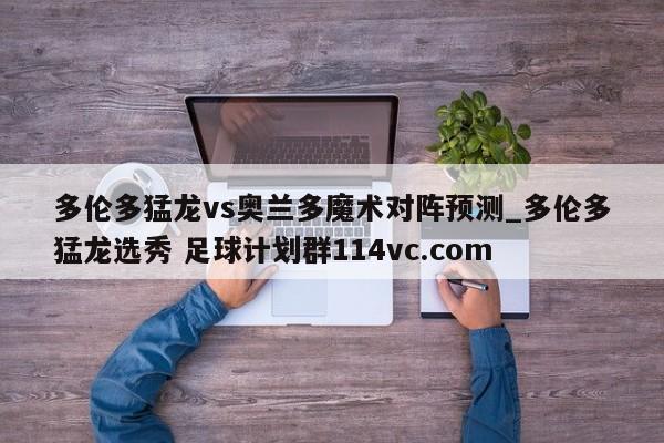 多伦多猛龙vs奥兰多魔术对阵预测_多伦多猛龙选秀 足球计划群114vc.com 
