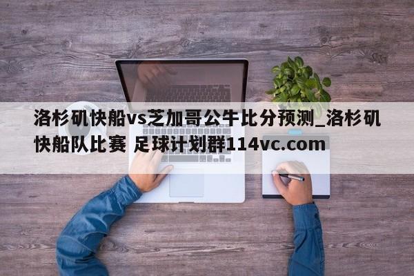 洛杉矶快船vs芝加哥公牛比分预测_洛杉矶快船队比赛 足球计划群114vc.com 
