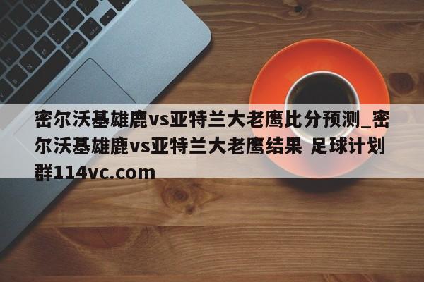 密尔沃基雄鹿vs亚特兰大老鹰比分预测_密尔沃基雄鹿vs亚特兰大老鹰结果 足球计划群114vc.com 