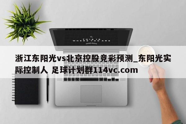 浙江东阳光vs北京控股竞彩预测_东阳光实际控制人 足球计划群114vc.com 