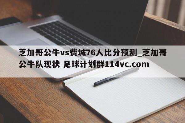 芝加哥公牛vs费城76人比分预测_芝加哥公牛队现状 足球计划群114vc.com 