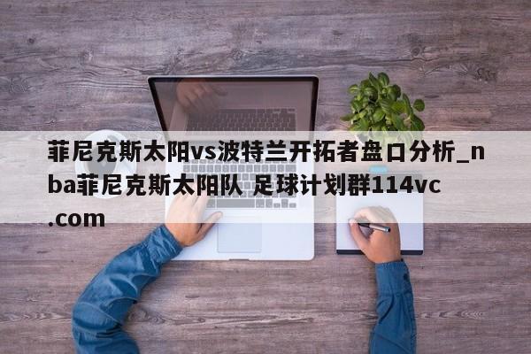 菲尼克斯太阳vs波特兰开拓者盘口分析_nba菲尼克斯太阳队 足球计划群114vc.com 