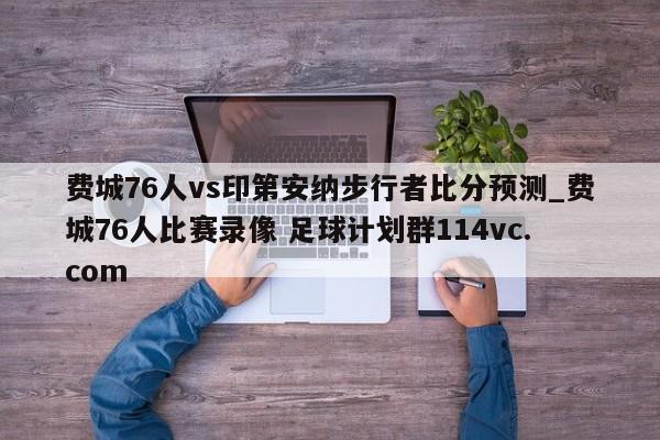 费城76人vs印第安纳步行者比分预测_费城76人比赛录像 足球计划群114vc.com 