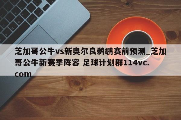 芝加哥公牛vs新奥尔良鹈鹕赛前预测_芝加哥公牛新赛季阵容 足球计划群114vc.com 