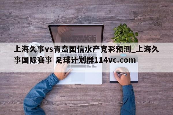 上海久事vs青岛国信水产竞彩预测_上海久事国际赛事 足球计划群114vc.com 