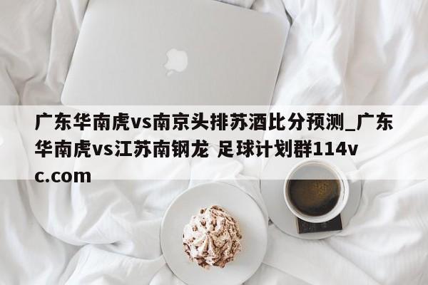广东华南虎vs南京头排苏酒比分预测_广东华南虎vs江苏南钢龙 足球计划群114vc.com 