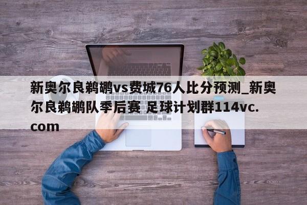 新奥尔良鹈鹕vs费城76人比分预测_新奥尔良鹈鹕队季后赛 足球计划群114vc.com 