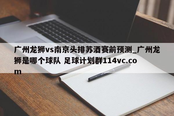 广州龙狮vs南京头排苏酒赛前预测_广州龙狮是哪个球队 足球计划群114vc.com 