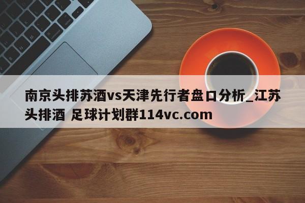 南京头排苏酒vs天津先行者盘口分析_江苏头排酒 足球计划群114vc.com 