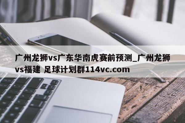广州龙狮vs广东华南虎赛前预测_广州龙狮vs福建 足球计划群114vc.com 