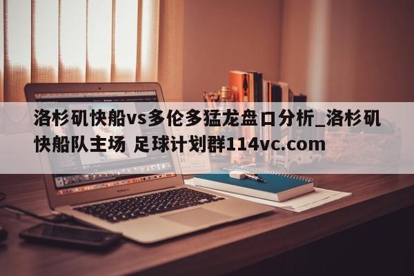洛杉矶快船vs多伦多猛龙盘口分析_洛杉矶快船队主场 足球计划群114vc.com 
