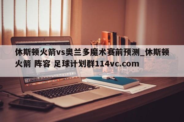 休斯顿火箭vs奥兰多魔术赛前预测_休斯顿火箭 阵容 足球计划群114vc.com 