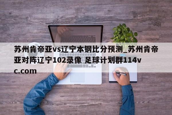 苏州肯帝亚vs辽宁本钢比分预测_苏州肯帝亚对阵辽宁102录像 足球计划群114vc.com 